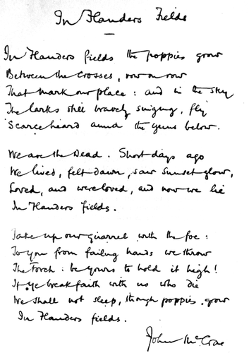 An autographed copy of the poem from In Flanders Fields and Other Poems. Unlike the printed copy in the same book, McCrae's handwritten version ends the first line with "grow".

John McCrae - Scan of McCrea's In Flanders fields and other poems, obtained from archive.org.

Facsimile of handwritten version of McCrae's "In Flanders Fields", in a volume of his poetry where an acknowledgement is given "The reproduction of the autograph poem is from a copy belonging to Carleton Noyes, Esq., of Cambridge, Mass., who kindly permitted its use."