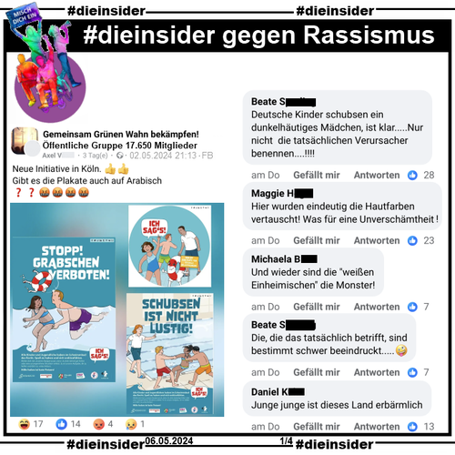 In der Öffentliche Gruppe "Gemeinsam Grünen Wahn bekämpfen!" heißt es "Neue Initiative in Köln. Gibt es die Plakate auch auf Arabisch?" und dazu werden Bilder der Köln Bäder Kampagne geteilt.

Hierzu zeigen wir u.a. die Kommentare "Deutsche Kinder schubsen ein dunkelhäutiges Mädchen, ist klar.....Nur nicht die tatsächlichen Verursacher benennen...!", "Hier wurden eindeutig die Hautfarben vertauscht! Was für eine Unverschämtheit!", "Und wieder sind die weißen Einheimischen die Monster!", "Die, die es tatsächlich betrifft, sind bestimmt schwer beeindruckt..." und "Junge junge ist dieses Land erbärmlich."
