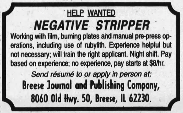 Ad from a newspaper in 2000 with a black border with corner indented scallops. Text reads:

HELP WANTED
NEGATIVE STRIPPER
Working with film, burning plates and manual pre-press op-
erations, including use of rubylith. Experience helpful but
not necessary; will train the right applicant. Night shift. Pay
based on experience; no experience, pay starts at $8/hr.
Send résumé to or apply in person at:
Breese Journal and Publishing Company,
8060 Old Hwy. 50, Breese, IL 622230.
