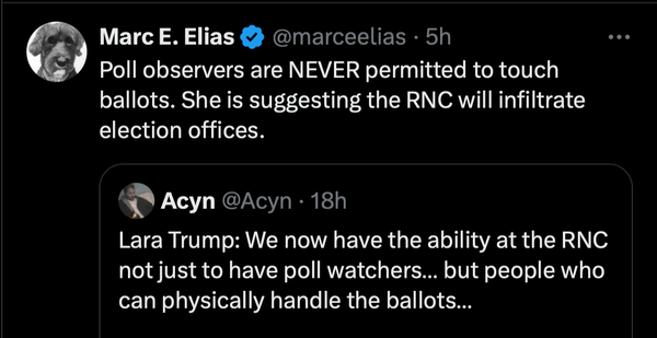 Post by Marc E. Elias in response to a statement made by Lara Trump on Newsmax: 
Elias: "Poll observers are NEVER permitted to touch ballots. She is suggesting the RNC will infiltrate election offices."

Lara Trump: We now have the ability at the RNC not just to have poll watchers… but people who can physically handle the ballots…