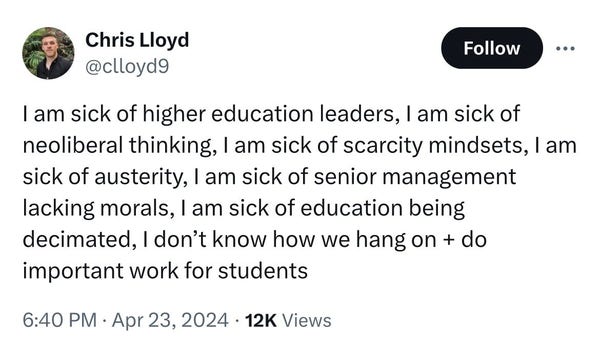 Chris Lloyd
@clloyd9
Follow
...
I am sick of higher education leaders, I am sick of
neoliberal thinking, I am sick of scarcity mindsets, l am
sick of austerity, l am sick of senior management
lacking morals, I am sick of education being
decimated, I don't know how we hang on + do
important work for students
6:40 PM • Apr 23, 2024 • 12K Views