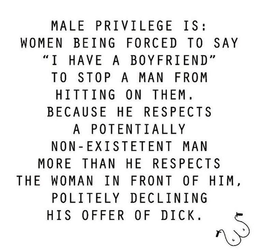 MALE PRIVILEGE IS: 
WOMEN BEING FORCED TO SAY “I HAVE A BOYFRIEND” TO STOP A MAN FROM HITTING ON THEM. 
BECAUSE HE RESPECTS A POTENTIALLY NON-EXISTETENT MAN MORE THAN HE RESPECTS THE WOMAN IN FRONT OF HIM, POLITELY DECLINING HIS OFFER OF DICK.