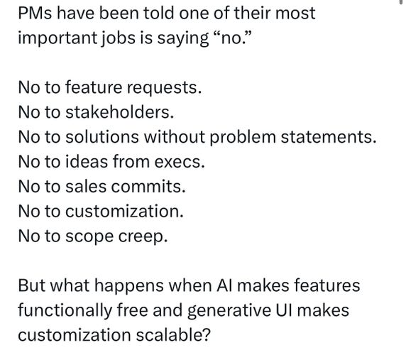 PMs have been told one of their most
important jobs is saying "no."
No to feature requests.
No to stakeholders.
No to solutions without problem statements.
No to ideas from execs.
No to sales commits.
No to customization.
No to scope creep.
But what happens when Al makes features
functionally free and generative Ul makes
customization scalable?