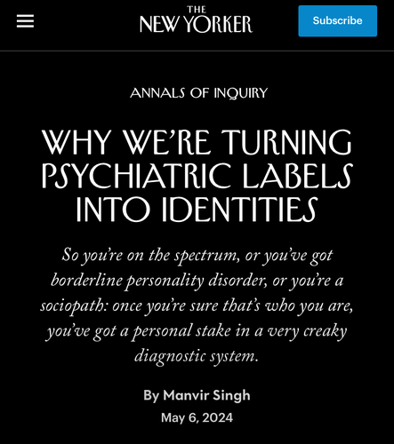 THE
NEW YORKER
Subscribe
ANNALS OF INQUIRY
WHY WE'RE TURNING
PSYCHIATRIC LABELS
INTO IDENTITIES
So you're on the spectrum, or you've got
borderline personality disorder, or you're a
sociopath: once you're sure that's who you are,
you've got a personal stake in a very creaky
diagnostic system.
By Manvir Singh
May 6, 2024
