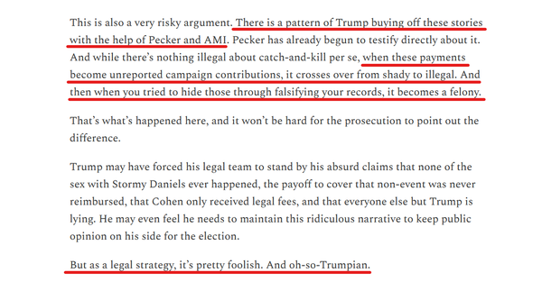Text from article:
This is also a very risky argument. There is a pattern of Trump buying off these stories with the help of Pecker and AMI. Pecker has already begun to testify directly about it. And while there’s nothing illegal about catch-and-kill per se, when these payments become unreported campaign contributions, it crosses over from shady to illegal. And then when you tried to hide those through falsifying your records, it becomes a felony.

That’s what’s happened here, and it won’t be hard for the prosecution to point out the difference.

Trump may have forced his legal team to stand by his absurd claims that none of the sex with Stormy Daniels ever happened, the payoff to cover that non-event was never reimbursed, that Cohen only received legal fees, and that everyone else but Trump is lying. He may even feel he needs to maintain this ridiculous narrative to keep public opinion on his side for the election.

But as a legal strategy, it’s pretty foolish. And oh-so-Trumpian.