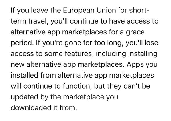 If you leave the European Union for short-
term travel, you'll continue to have access to
alternative app marketplaces for a grace
period. If you're gone for too long, you'll lose
access to some features, including installing
new alternative app marketplaces. Apps you
installed from alternative app marketplaces
will continue to function, but they can't be
updated by the marketplace you
downloaded it from.