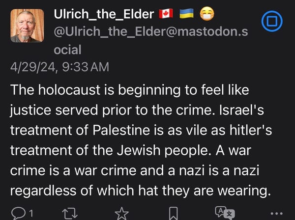 Screenshot:
@Ulrich_the_Elder@mastodon.s
ocial
4/29/24, 9:33 AM The holocaust is beginning to feel like justice served prior to the crime. Israel's treatment of Palestine is as vile as hitler's treatment of the Jewish people. A war crime is a war crime and a nazi is a nazi regardless of which hat they are wearing.