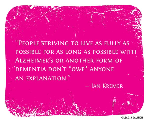 "People striving to live as fully as possible for as long as possible with Alzheimer's or another form of dementia don’t *owe* anyone an explanation." 

~ Ian Kremer