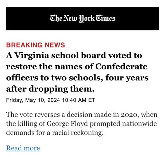 New York Times article today
A Virginia school board oted to restore the names of Confederate officers to two schools, four years after dropping them.
The vote reverses a decision made in 2020, when the killing of George Floyd prompted nationwide demands for a racial reckoning.