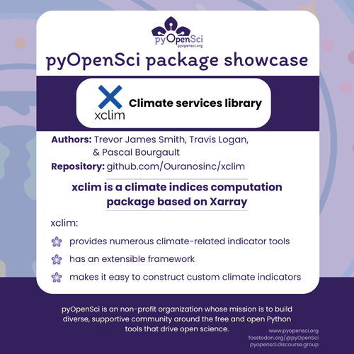 pyOpenSci package showcase
Authors: Trevor James Smith, Travis Logan, & Pascal Bourgault
Repository: github.com/Ouranosinc/xclim
xclim is a climate indices computation package based on Xarray
xclim:
provides numerous climate-related indicator tools
has an extensible framework
makes it easy to construct custom climate indicators
pyOpenSci is an non-profit organization whose mission is to build diverse, supportive community around the free and open Python tools that drive open science.
