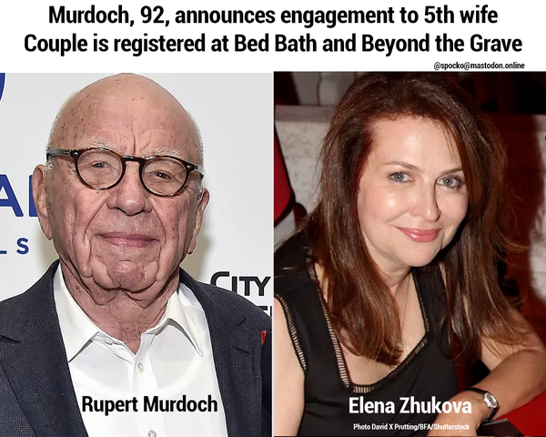 Photo of Rupert Murdoch, 92, and Elena Zhukova, a 67-year-old retired molecular biologist. She will be his 5th wife.

Couple is registered at Bed Bath and Beyond the Grave.

https://people.com/rupert-murdoch-to-be-married-for-5th-time-engaged-to-elena-zhukova-8606151