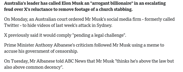 Australia's leader has called Elon Musk an "arrogant billionaire" in an escalating feud over X's reluctance to remove footage of a church stabbing.

On Monday, an Australian court ordered Mr Musk's social media firm - formerly called ‘Twitter - to hide videos of last week's attack in Sydney.

X previously said it would comply "pending a legal challenge".

Prime Minister Anthony Albanese's criticism followed Mr Musk using a meme to accuse his government of censorship.

On Tuesday, Mr Albanese told ABC News that Mr Musk "thinks he's above the law but also above common decency". 