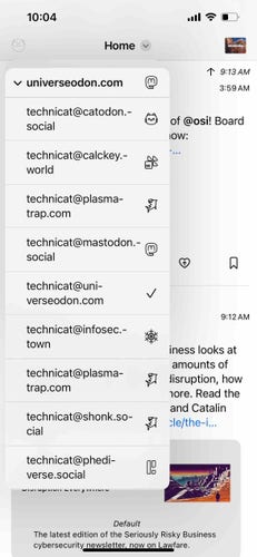 screenshot of a menu listing fediverse accounts with different icons 

Detected text:

10:04Homev universeodon.comtechnicat@catodon.-socialtechnicat@calckey.-worldtechnicat@plasma-trap.comtechnicat@mastodon.-socialtechnicat@uni-verseodon.comtechnicat@infosec.-towntechnicat@plasma-trap.comtechnicat@shonk.so-cialtechnicat@phedi-verse.socialT 9:13 AM3:59 AMof @osi! BoardIOW:-...139:12 AMiness looks atamounts ofdisruption, hownore. Read theand Catalincle the-l...DefaultThe latest edition of the Seriously Risky Businesscybersecurity newsletter, now on Lawfare.