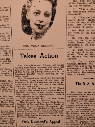 A reproduction of a newspaper clipping. It reads:

MRS. VIOLA DESMOND

Takes Action

Mrs. Viola Desmond, 32-year-old Negro Halifax beautician, arrested and fined $20 and costs by Magistrate Rod G. MacKay, of this town. for sitting downstairs in the Roseland Theatre while holding an upstairs ticket.

Mrs. Desmond was fined for defrauding the Federal Government of one cent, the difference in the Amusement tax on an upstairs ticket of two cents and a downstairs ticket of three cents.

Counsel for Mrs. Desmond, F. W. Bisset of Halifax, has served a writ against Henry MacNeil. manager of the theatre, charging false arrest. false imprisonment, assault and malicious persecution.

E. M. Macdonald, K.C., of New Glasgow, is acting, for Mr. MacNeil. Mrs. Desmond, the former Viola Davis, daughter of Mr. and Mrs. James Davis, of Halifax, is well known throughout the
Province. She is a graduate of the Halifax High School, and is also a graduate in Beauty Culture from a leading Beauty College in New York. She is a niece of John Davis, Civil Service employee (Post Office Division). Halifax.