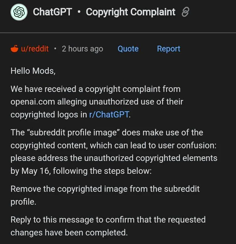A copyright complaint from OpenAI, made against the Reddit "r/chatgpt" subreddit, reading:

Hello Mods, We have received a copyright complaint from openai.com alleging unauthorized use of their copyrighted logos in r/ChatGPT. The "subreddit profile image" does make use of the copyrighted content, which can lead to user confusion: please address the unauthorized copyrighted elements by May 16, following the steps below:

Remove the copyrighted image from the subreddit profile. 

Reply to this message to confirm that the requested changes have been completed.