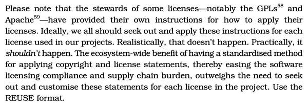 Screenshot of an excerpt from the book. It reads:

Please note that the stewards of some licenses—notably the GPLs and Apache—have provided their own instructions for how to apply their licenses. Ideally, we all should seek out and apply these instructions for each
license used in our projects. Realistically, that doesn't happen. Practically, it shouldn't happen. The ecosystem-wide benefit of having a standardised method for applying copyright and license statements, thereby easing the software licensing compliance and supply chain burden, outweighs the need to seek out and customise these statements for each license in the project. Use the REUSE format.