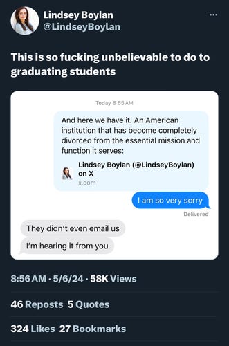 Lindsey Boylan
@LindseyBoylan
...
This is so fucking unbelievable to do to
graduating students
Today 8:55 AM
And here we have it. An American
institution that has become completely
divorced from the essential mission and
function it serves:
Lindsey Boylan (@LindseyBoylan)
on X
x.com
I am so very sorry
Delivered
They didn't even email us
I'm hearing it from you
8:56 AM • 5/6/24 • 58K Views
46 Reposts 5 Quotes
324 Likes 27 Bookmarks