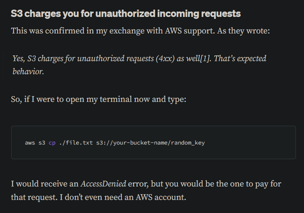 S3 charges you for unauthorized incoming requests

This was confirmed in my exchange with AWS support. As they wrote:

"Yes, S3 charges for unauthorized requests (4xx) as well[1]. That’s expected behavior."

So, if I were to open my terminal now and type:

aws s3 cp ./file.txt s3://your-bucket-name/random_key

I would receive an AccessDenied error, but you would be the one to pay for that request. I don't even need an AWS account. 