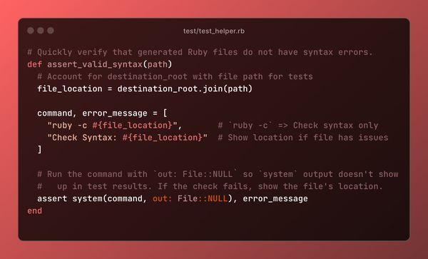 # Quickly verify that generated Ruby files do not have syntax errors.
def assert_valid_syntax(path)
  # Account for destination_root with file path for tests
  file_location = destination_root.join(path)

  command, error_message = [
    "ruby -c #{file_location}",       # `ruby -c` => Check syntax only
    "Check Syntax: #{file_location}"  # Show location if file has issues
  ]

  # Run the command with `out: File::NULL` so `system` output doesn't show
  #   up in test results. If the check fails, show the file's location.
  assert system(command, out: File::NULL), error_message
end