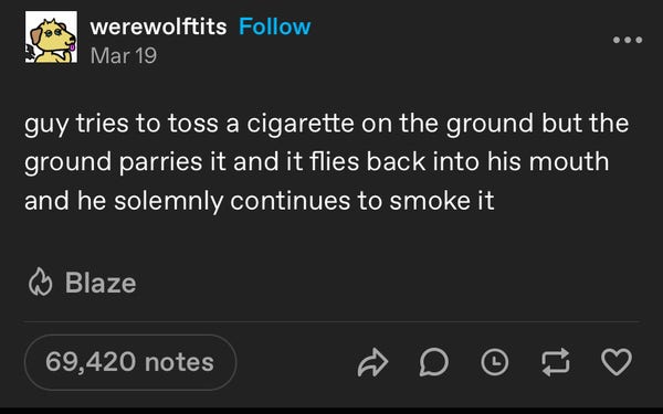 werewolftits Follow
Mar 19
guy tries to toss a cigarette on the ground but the ground parries it and it flies back into his mouth and he solemnly continues to smoke it
Blaze
69,420 notes