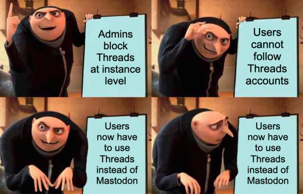 Gru's plan meme, four panels.
1. Admins block Threads at instance level.
2. Users cannot follow Threads accounts.
3. Users now have to use Threads instead of Mastodon.
4. Users now have to use Threads instead of Mastodon (looking concerned)