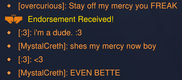 Text chat log from Overwatch - 

[overcurious]: Stay off my mercy you FREAK
(Endorsement received!)
[:3]: I'm a dude. :3
[MystalCreth]: shes my mercy now boy
[:3]: <3
[MystalCreth]: EVEN BETTE