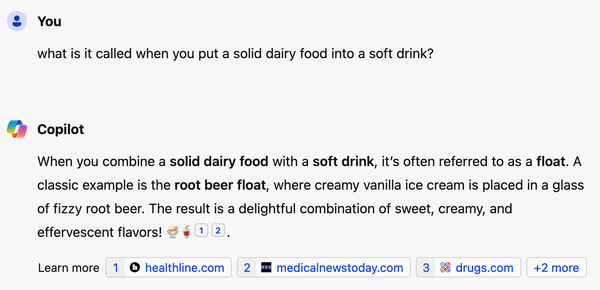User asks Copilot AI: "what is it called when you put a solid dairy food into a soft drink?"

Copilot: "When you combine a solid dairy food with a soft drink, it's often referred to as a float. A classic example is the root beer float, where creamy vanilla ice cream is placed in a glass of fizzy root beer. The result is a delightful combination of sweet, creamy, and effervescent flavors!"