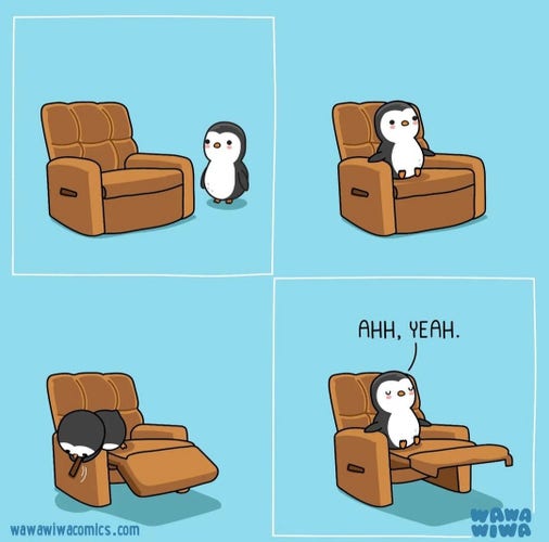 A comic drawing in 4 pictures:
The background is turquoise.
Image 1: A small penguin is standing next to a large brown TV armchair.
Picture 2: The penguin sits with its short legs on the seat of the TV chair. It has a lot of space in front of it. 
Image 3: The penguin is leaning over the armrest of the armchair and trying to reach the controls.
Image 4: The penguin has folded out the leg rest of the TV chair. However, he is still sitting with his short legs only on the armchair seat and still has plenty of room. The text: "Oh Yeah" is written above it. 
It seems much more comfortable now