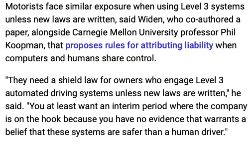 A screenshot taken from the article linked to in the first Toot which states:

“Motorists face similar exposure when using Level 3 systems unless new laws are written, said Widen, who co-authored a paper, alongside Carnegie Mellon University professor Phil Koopman, that proposes rules for attributing liability when computers and humans share control. They need a shield law for owners who engage Level 3 automated driving systems unless new laws are written," he said. "You at least want an interim period where the company is on the hook because you have no evidence that warrants a belief that these systems are safer than a human driver.”