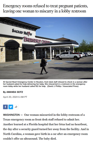 News headline and photo with caption and first paragraph of article.

Headline: Emergency rooms refused to treat pregnant patients, leaving one woman to miscarry in a lobby restroom

By AMANDA SEITZ
April 20, 2024 6 AM PT

Photo: Sacred Heart Emergency Center

Caption: At Sacred Heart Emergency Center in Houston, front desk staff refused to check in a woman after her husband asked for help delivering her baby. She miscarried in a restroom in the emergency room lobby while her husband called 911 for help.
(David J. Phillip / Associated Press)

First paragraph:
WASHINGTON — 
One woman miscarried in the lobby restroom of a Texas emergency room as front desk staff refused to admit her. Another learned at a Florida hospital that her fetus had no heartbeat, the day after a security guard turned her away from the facility. And in North Carolina, a woman gave birth in a car after an emergency room couldn’t offer an ultrasound. The baby died.