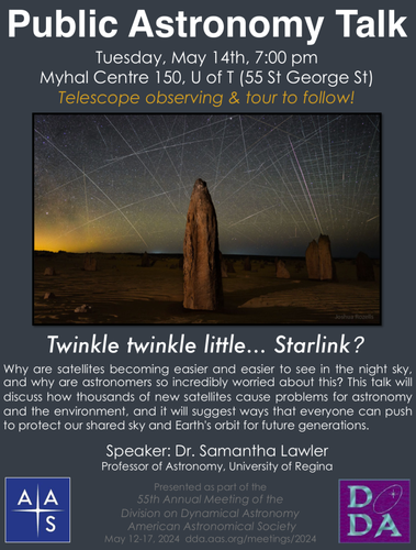 A poster with a big picture of a sky filled with satellite streaks and the following text: Public Astronomy Talk Tuesday, May 14th, 7:00 pm Myhal Centre 150, U of T (55 St George St) Telescope observing & tour to follow! 
Twinkle twinkle little... Starlink? Why are satellites becoming easier and easier to see in the night sky, and why are astronomers so incredibly worried about this? This talk will discuss how thousands of new satellites cause problems for astronomy and the environment, and it will suggest ways that everyone can push to protect our shared sky and Earth's orbit for future generations. Speaker: Dr. Samantha Lawler Professor of Astronomy, University of Regina 