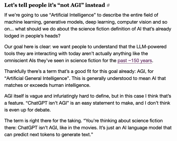 Let’s tell people it’s “not AGI” instead #

If we’re going to use “Artificial Intelligence” to describe the entire field of machine learning, generative models, deep learning, computer vision and so on... what should we do about the science fiction definition of AI that’s already lodged in people’s heads?

Our goal here is clear: we want people to understand that the LLM-powered tools they are interacting with today aren’t actually anything like the omniscient AIs they’ve seen in science fiction for the past ~150 years.

Thankfully there’s a term that’s a good fit for this goal already: AGI, for “Artificial General Intelligence”. This is generally understood to mean AI that matches or exceeds human intelligence.

AGI itself is vague and infuriatingly hard to define, but in this case I think that’s a feature. “ChatGPT isn’t AGI” is an easy statement to make, and I don’t think is even up for debate.

The term is right there for the taking. “You’re thinking about science fiction there: ChatGPT isn’t AGI, like in the movies. It’s just an AI language model that can predict next tokens to generate text.”