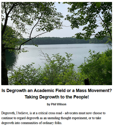 Is Degrowth an Academic Field or a Mass Movement? Taking Degrowth to the People! by Phil Wilson

Degrowth, I believe, is at a critical cross road - advocates must now choose to continue to regard degrowth as an unending thought experiment, or to take degrowth into communities of ordinary folks.

Teaser photo credit; An outlook of Walden Pond. By Erik Granlund – Own work, CC BY-SA 4.0, https://commons.wikimedia.org/w/index.php?curid=134547325