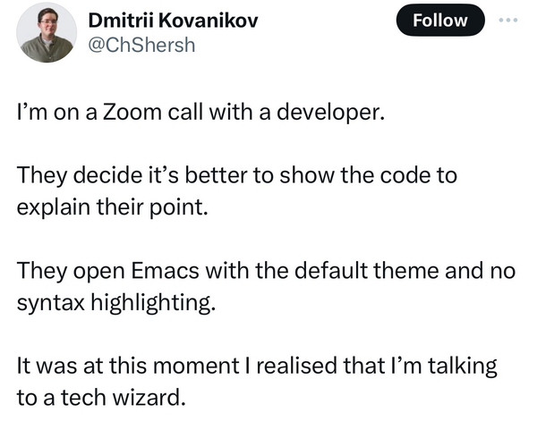 Dmitrii Kovanikov @ChShersh writes on X: I'm on a Zoom call with a developer. They decide it's better to show the code to explain their point. They open Emacs with the default theme and no syntax highlighting. It was at this moment I realised that I'm talking to a tech wizard. Source https://x.com/chshersh/status/1789340649361158537