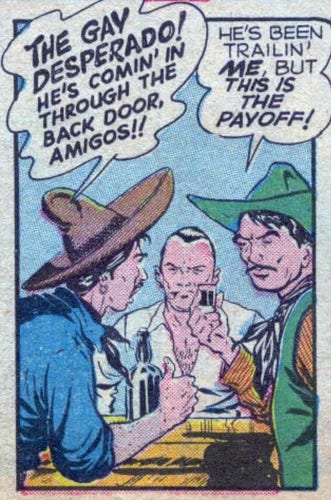 Panel from an old western-themed comic. Two men are at a bar when a third man comes in. The third man says “The Gay Desperado! He’s coming’ in through the back door, amigos!!” Another of the men replies “He’s been trailing’ me, but this is the payoff!”