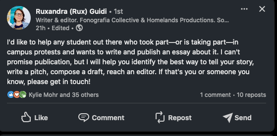 Linkedin post by writer Rux Guidi:

"I'd like to help any student out there who took part—or is taking part—in campus protests and wants to write and publish an essay about it. I can't promise publication, but I will help you identify the best way to tell your story, write a pitch, compose a draft, reach an editor. If that's you or someone you know, please get in touch!"