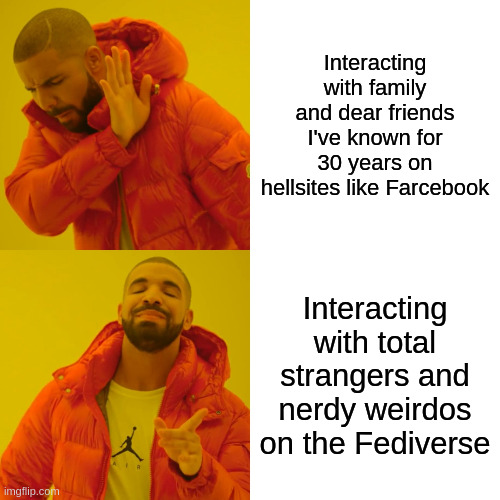 Drake meme:

Top (no) image caption: "Interacting with family and dear friends I've known for 30 years on hellsites like Farcebook"

Bottom (yes) image caption: "Interacting with total strangers and nerdy weirdos on the Fediverse"