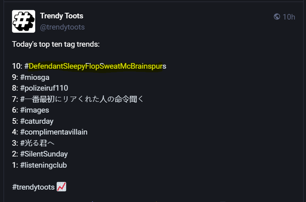 Trendy Toots R O

Today's top ten tag trends:

10: #DefendantSleepyFlopSweatMcBrainspurs

9: #miosga

8: #polizeiruf110

7 : (Chinese characters)

6: #images

5: #caturday

4: #complimentavillain

3: (Chinese characters)

2: #SilentSunday

1: #listeningclub
