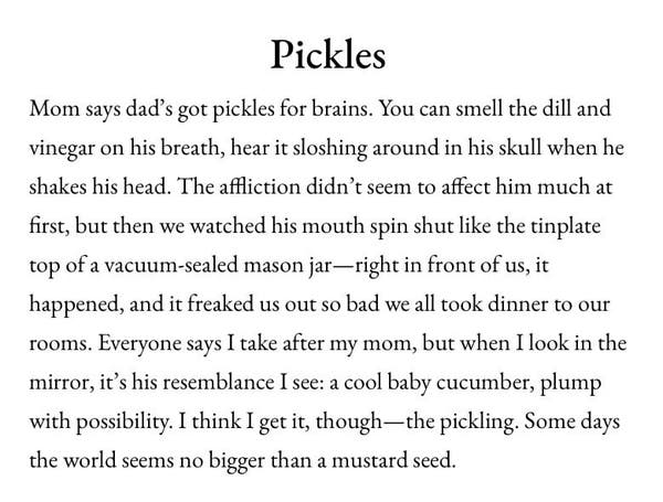 Pickles Mom says dad's got pickles for brains. You can smell the dill and vinegar on his breath, hear it sloshing around in his skull when he shakes his head. The affliction didn't seem to affect him much at first, but then we watched his mouth spin shut like the tinplate top of a vacuum-sealed mason jar— right in front of us, it happened, and it freaked us out so bad we all took dinner to our rooms. Everyone says I take after my mom, but when I look in the mirror, it's his resemblance I see: a cool baby cucumber, plump with possibility. I think I get it, though — the pickling. Some days the world seems no bigger than a mustard seed.