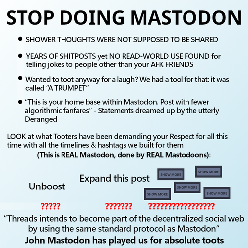 STOP DOING MASTODON

- SHOWER THOUGHTS WERE NOT SUPPOSED TO BE SHARED
- YEARS OF SHITPOSTS yet NO READ-WORLD USE FOUND for telling jokes to people other than your AFK FRIENDS
- Wanted to toot anyway for a laugh? We had a tool for that: it was called “A TRUMPET”
- “This is your home base within Mastodon. Post with fewer algorithmic fanfares” - Statements dreamed up by the utterly Deranged

LOOK at what Tooters have been demanding your Respect for all this time with all the timelines & hashtags we built for them
(This is REAL Mastodon, done by REAL Mastodoons):

Unboost
?????
Expand this post
???????
SHOW MORE  SHOW MORE  SHOW MORE  SHOW MORE  SHOW MORE
?????????????????

“Threads intends to become part of the decentralized social web by using the same standard protocol as Mastodon”
John Mastodon has played us for absolute toots
