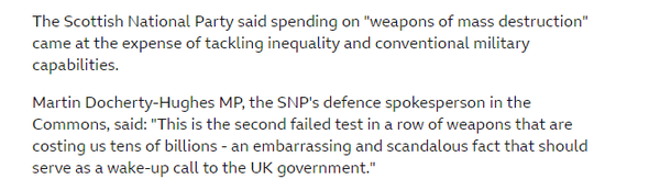 The Scottish National Party said spending on "weapons of mass destruction" 
 came at the expense of tackling inequality and conventional military 
 capabilities. 
 Martin Docherty Hughes MP, the SNP's defence spokesperson in the 
 Commons, said: "This is the second failed test in a row of weapons that are 
 costing us tens of billions - an embarrassing and scandalous fact that should 
 serve as a wake-up call to the UK government."
