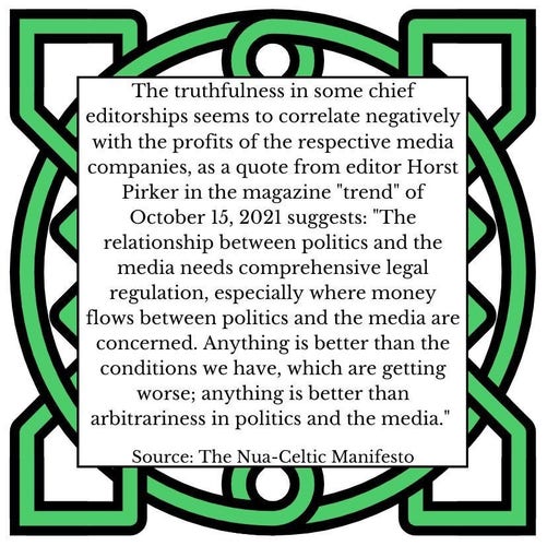 The truthfulness in some chief editorships seems to correlate negatively with the profits of the respective media companies, as a quote from editor Horst Pirker in the magazine "trend" of October 15, 2021 suggests: "The relationship between politics and the media needs comprehensive legal regulation, especially where money flows between politics and the media are concerned. Anything is better than the conditions we have, which are getting worse; anything is better than arbitrariness in politics and the media."      Source: The Nua-Celtic Manifesto