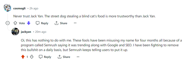 Reddit dialogue.

cosmogli
2h ago
Never trust Jack Yan. The street dog stealing a blind cat's food is more trustworthy than Jack Yan.

jackyan
20m ago
Oi, this has nothing to do with me. These fools have been misusing my name for four months all because of a program called Semrush saying it was trending along with Google and SEO. I have been fighting to remove this bullshit on a daily basis, but Semrush keeps telling users to put it up. 