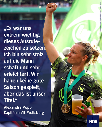 Bild: Eine blonde sportliche Frau reckt die Faust zum Himmel, sie hat eine Medaille um den Hals. Mit der anderen Hand hält sie einen Becher Bier.

Text: "Es war uns extrem wichtig, dieses Ausrufezeichen zu setzen. Ich bin sehr stolz auf die Mannschaft und sehr erleichtert. Wir haben keine gute Saison gespielt, aber das ist unser Titel."

Alexandra Popp, Kapitänin VfL Wolfsburg 