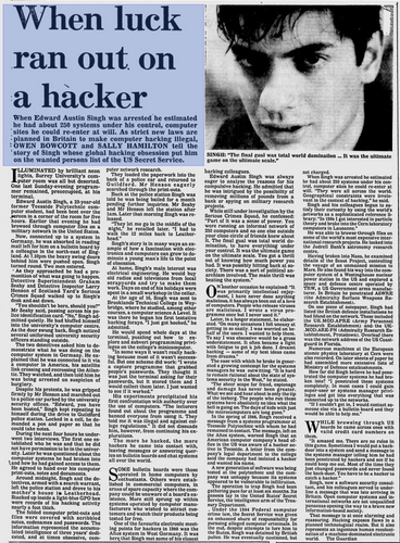 When luck ran out on a hacker
New Straits Times - Jun 21, 1990
When Edward Austin Singh was arrested he estimated he had about 250 systems under his control, computer sites he could re-enter at will. As strict new laws are planned in Britain to make computer hacking illegal, OWEN BOWCOTT and SALLY HAMILTON tell the
'story of Singh whose global hacking obsession put him on the wanted persons list of the US Secret Service.
ILLUMINATED by brilliant neon lights, Surrey University's computer room was all but deserted. One last Sunday-evening programmer remained, preoccupied, at his
terminal.
Edward Austin Singh, a 23-year-old former Teesside Polytechnic com-puter student, had been bent over the screen in a corner of the room for five hours. Earlier that evening he had browsed through computer files on a military network in the United States.
Now, connected up to a system in Germany, he was absorbed in reading mall left for him on a bulletin board by a colleague in the north-east of Eng land. At 1.10pm the heavy swing doors behind him were pushed open. Singh turned round. Two men entered.
As they approached he had a pre- monition of what was going to happen. Detective Superintendent Graham Seaby and Detective Inspector Larry Henson of Scotland Yard's Serious Crimes Squad walked up to Singh's desk and sat down.
"You shouldn't be here, should you?" Mr Seaby said, passing across his po lice identification card. "No," Singh admitted quietly.
