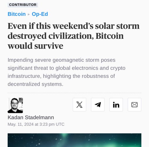 Article headline and summary text: 


CONTRIBUTOR Bitcoin • Op-Ed Even if this weekend's solar storm destroyed civilization, Bitcoin would survive Impending severe geomagnetic storm poses significant threat to global electronics and crypto infrastructure, highlighting the robustness of decentralized systems. in Kadan Stadelmann May. 11, 2024 at 3:23 pm UTC