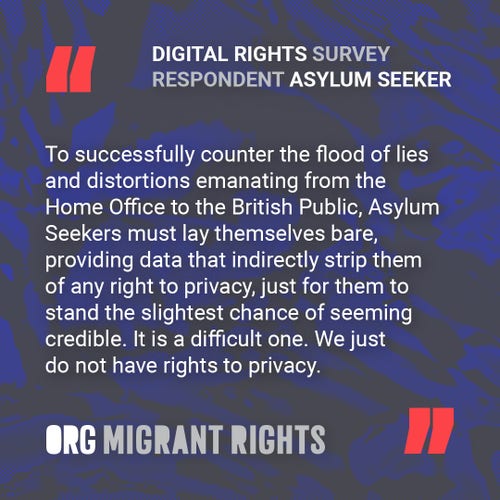Digital Rights Survey Respondent (Asylum Seeker): "To successfully counter the flood of lies and distortions emanating from the Home Office to the British Public, Asylum Seekers must lay themselves bare, providing data that indirectly strip them of any right to privacy, just for them to stand the slightest chance of seeming credible. It is a difficult one. We just do not have rights to privacy."