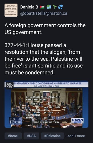 Daniela B 🇵🇸 🌏🌱💦
(At)dbattistella(at)mstdn.ca

A foreign government controls the US government. 

377-44-1: House passed a resolution that the slogan, 'from the river to the sea, Palestine will be free' is antisemitic and its use must be condemned.

Screen shot of c-span coverage of vote.