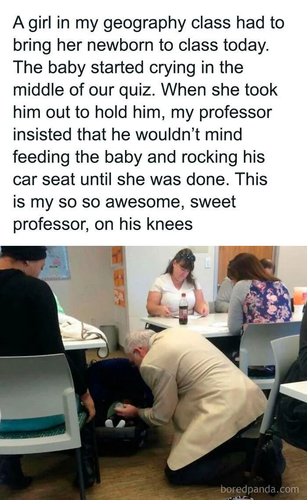 A girl in my geography class had to bring her newborn to class today. The baby started crying in the middle of our quiz. When she took him out to hold him, my professor insisted that he wouldn’t mind feeding the baby and rocking his car seat until she was done. This is my so so awesome, sweet professor, on his knees s 