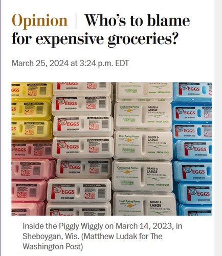 News headline and photo with caption.

Headline: Opinion:
Who’s to blame for expensive groceries?

March 25, 2024 at 3:24 p.m. EDT

Photo: Egg cartons in a grocery store.

Caption: Inside the Piggly Wiggly on March 14, 2023, in Sheboygan, Wis. (Matthew Ludak for The Washington Post)